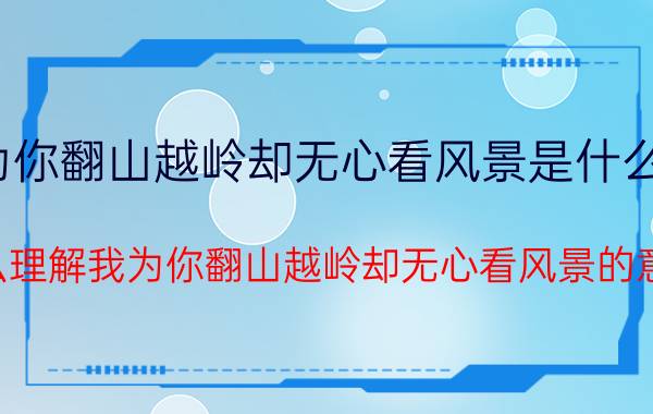 我为你翻山越岭却无心看风景是什么意思（怎么理解我为你翻山越岭却无心看风景的意思）