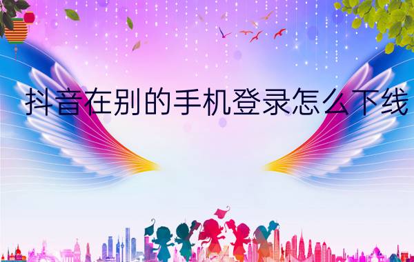 抖音在别的手机登录怎么下线