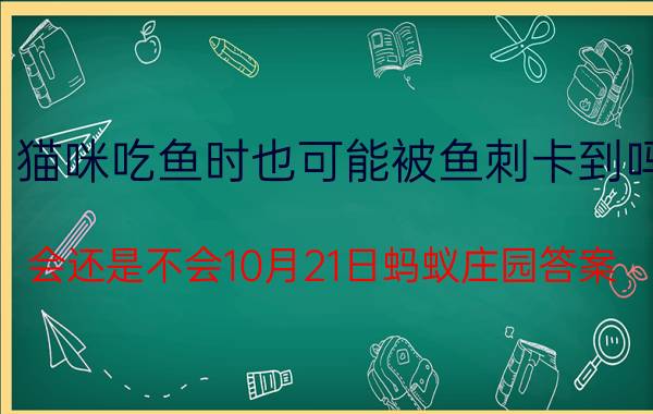 猫咪吃鱼时也可能被鱼刺卡到吗？会还是不会10月21日蚂蚁庄园答案