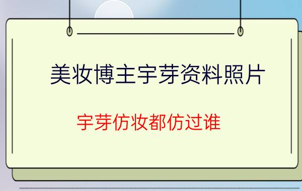 美妆博主宇芽资料照片：宇芽仿妆都仿过谁