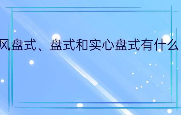 通风盘式、盘式和实心盘式有什么区别？