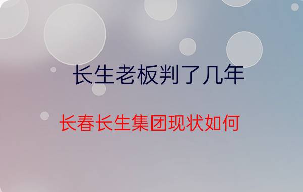 长生老板判了几年(长春长生集团现状如何？)