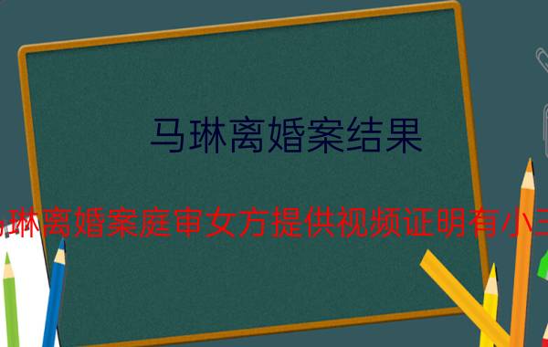 马琳离婚案结果（马琳离婚案庭审女方提供视频证明有小三(图)公司财产）