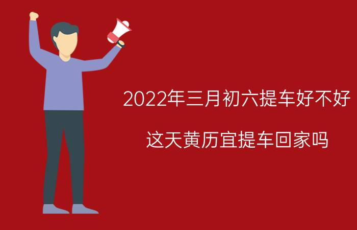 2022年三月初六提车好不好？这天黄历宜提车回家吗？