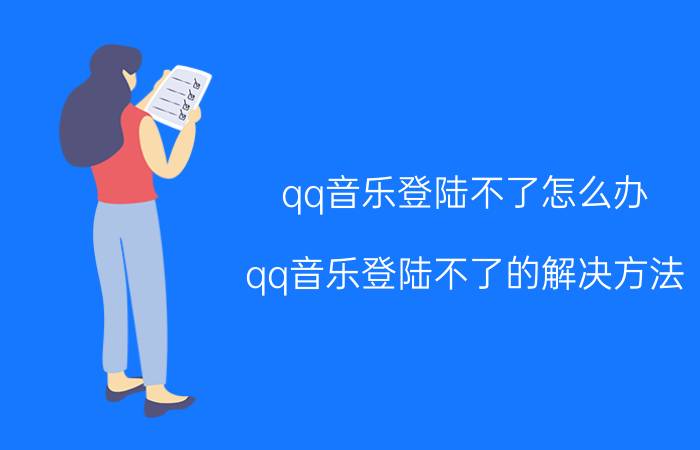 qq音乐登陆不了怎么办？qq音乐登陆不了的解决方法