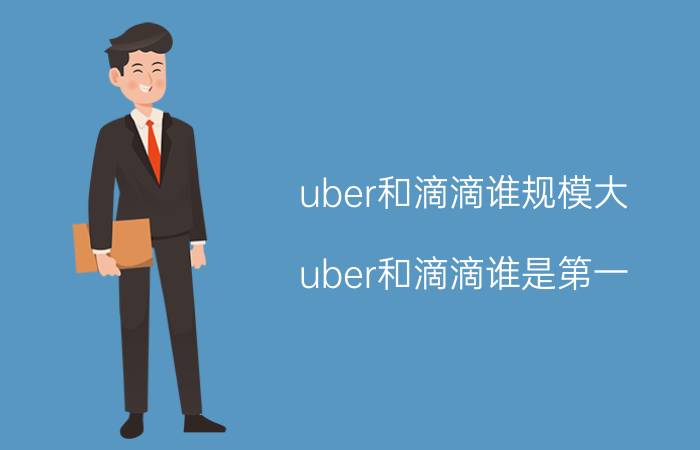 uber和滴滴谁规模大（uber和滴滴谁是第一）