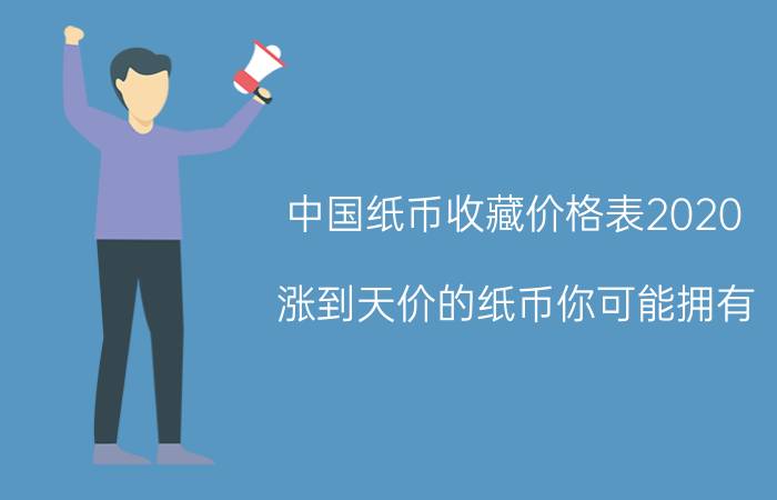 中国纸币收藏价格表2020（涨到天价的纸币你可能拥有）