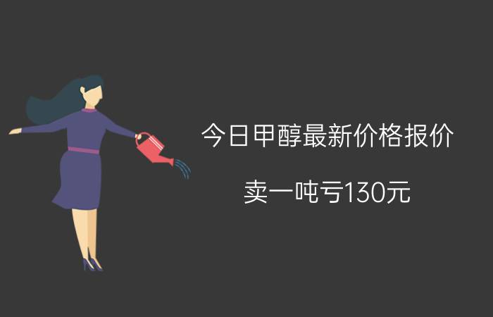 今日甲醇最新价格报价（卖一吨亏130元）