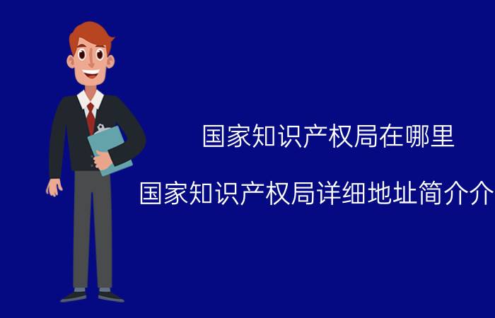 国家知识产权局在哪里（国家知识产权局详细地址简介介绍）