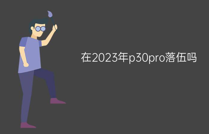 在2023年p30pro落伍吗