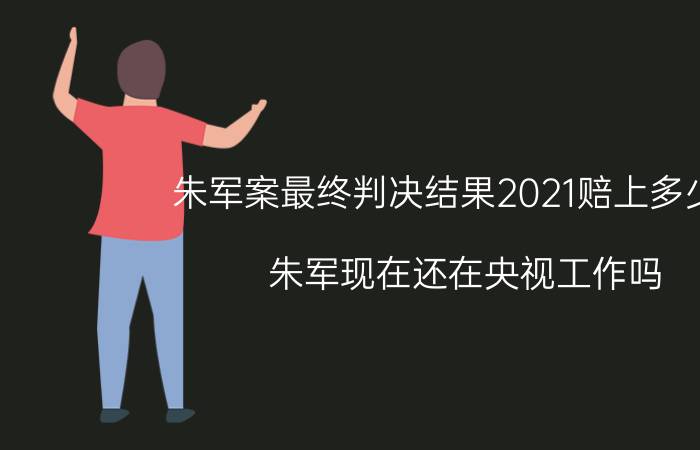 朱军案最终判决结果2021赔上多少钱（朱军现在还在央视工作吗）