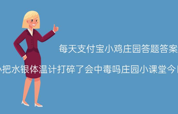 每天支付宝小鸡庄园答题答案：不小心把水银体温计打碎了会中毒吗庄园小课堂今日答案2021年5月7日