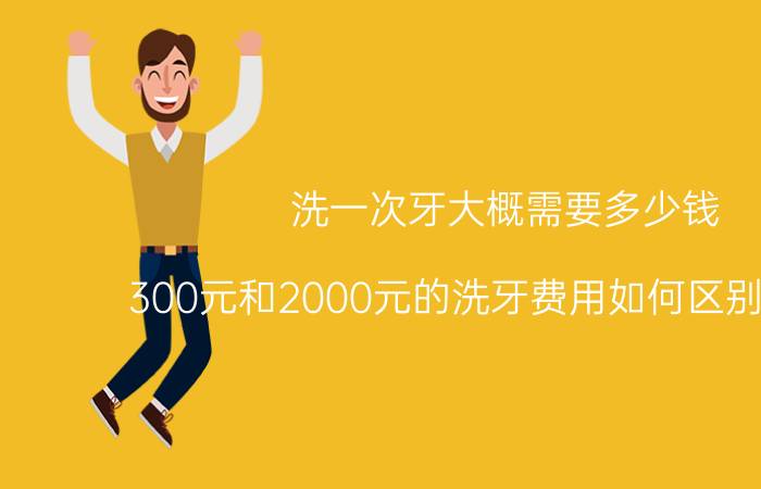 洗一次牙大概需要多少钱（300元和2000元的洗牙费用如何区别和选择）