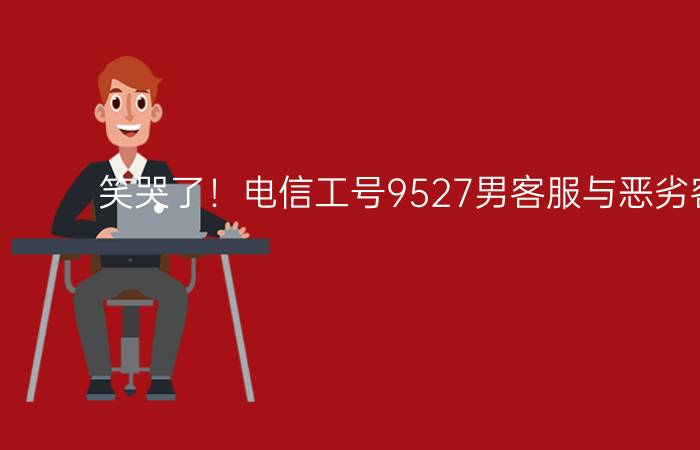 笑哭了！电信工号9527男客服与恶劣客户对骂