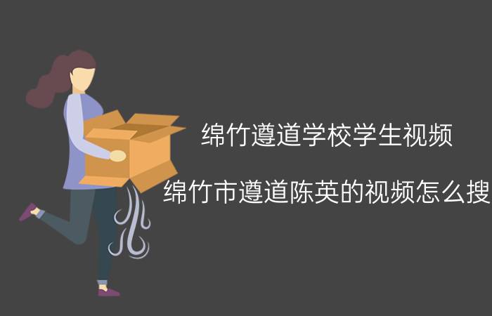 绵竹遵道学校学生视频（绵竹市遵道陈英的视频怎么搜）