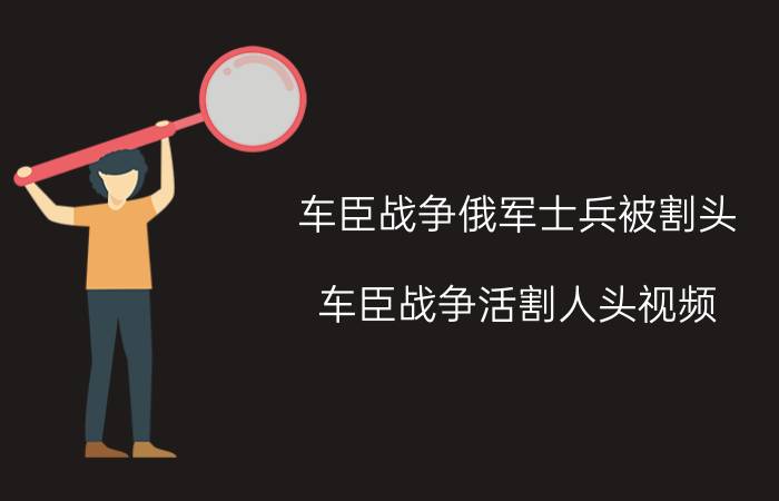 车臣战争俄军士兵被割头(车臣战争活割人头视频)