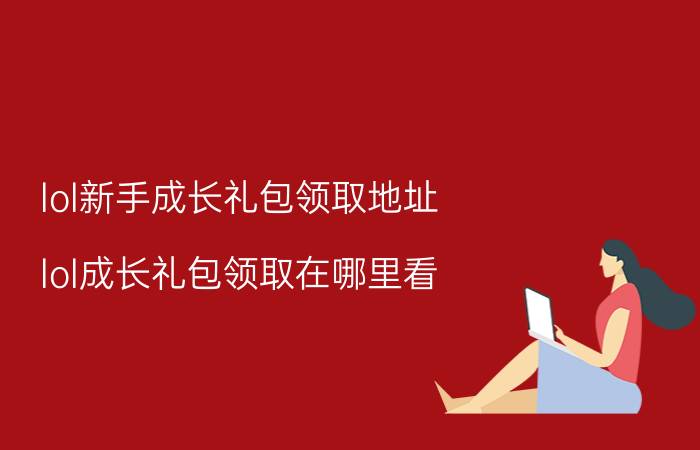 lol新手成长礼包领取地址（lol成长礼包领取在哪里看）