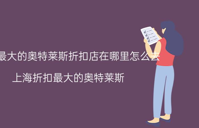 上海最大的奥特莱斯折扣店在哪里怎么去（上海折扣最大的奥特莱斯）