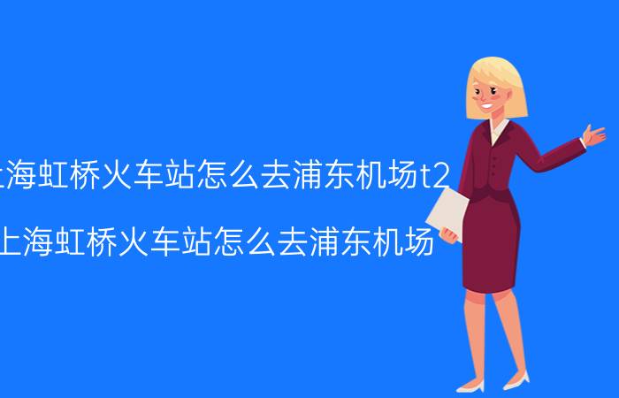 上海虹桥火车站怎么去浦东机场t2（上海虹桥火车站怎么去浦东机场）