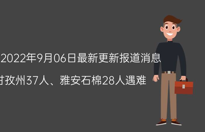 今天2022年9月06日最新更新报道消息：甘孜州37人、雅安石棉28人遇难,甘孜州火灾牺牲名单