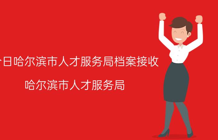 今日哈尔滨市人才服务局档案接收（哈尔滨市人才服务局）