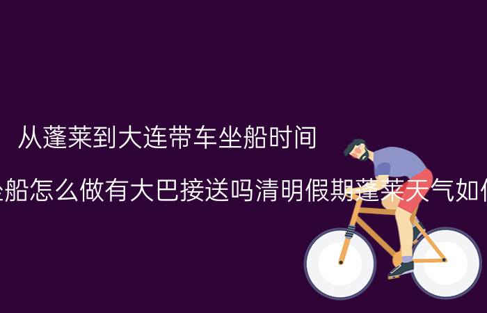 从蓬莱到大连带车坐船时间（从大连到蓬莱坐船怎么做有大巴接送吗清明假期蓬莱天气如何）