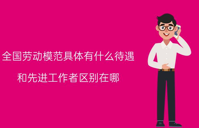 全国劳动模范具体有什么待遇？和先进工作者区别在哪？