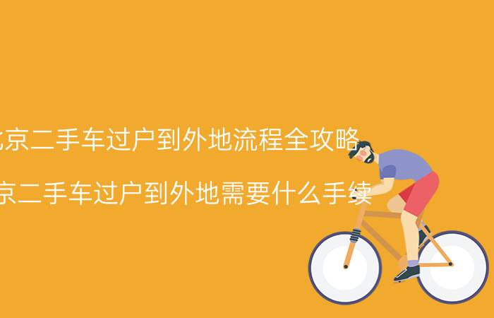 北京二手车过户到外地流程全攻略（北京二手车过户到外地需要什么手续）