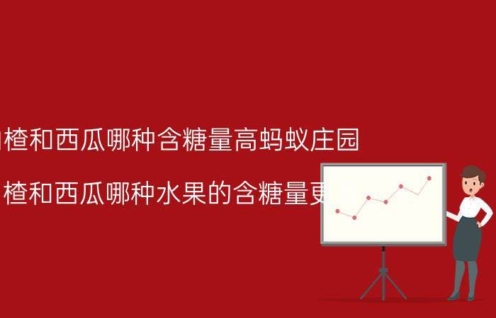 山楂和西瓜哪种含糖量高蚂蚁庄园（山楂和西瓜哪种水果的含糖量更高）