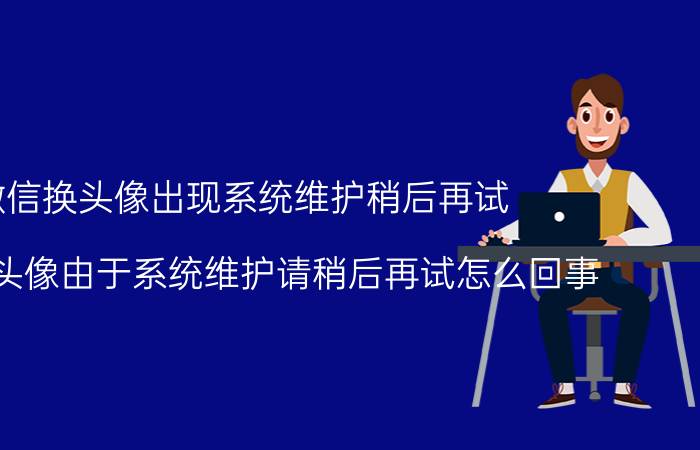 微信换头像出现系统维护稍后再试（微信改头像由于系统维护请稍后再试怎么回事）