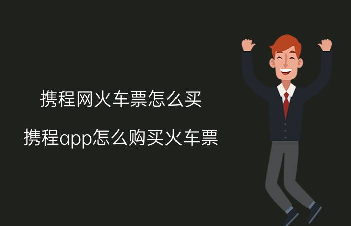 携程网火车票怎么买（携程app怎么购买火车票? 携程火车票的预定方法）