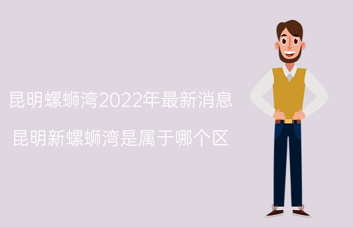 昆明螺蛳湾2022年最新消息（昆明新螺蛳湾是属于哪个区）