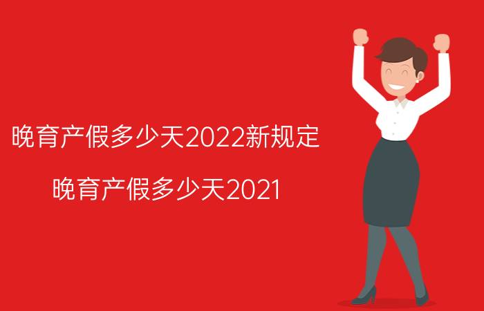 晚育产假多少天2022新规定（晚育产假多少天2021）