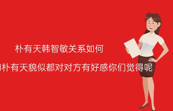 朴有天韩智敏关系如何（韩智敏和朴有天貌似都对对方有好感你们觉得呢）