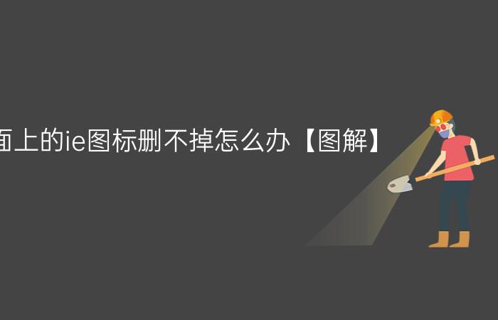 桌面上的ie图标删不掉怎么办【图解】