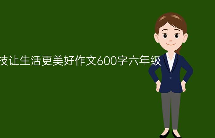 科技让生活更美好作文600字六年级