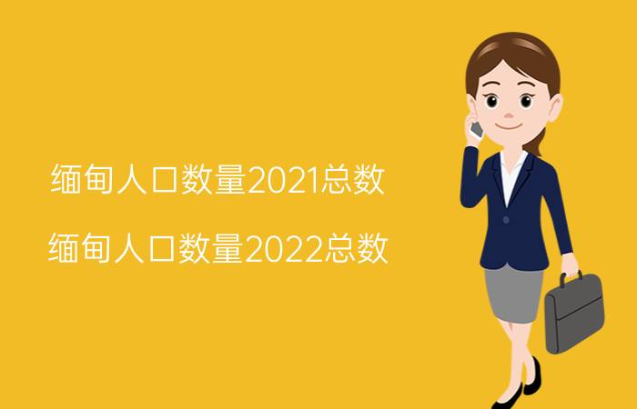 缅甸人口数量2021总数（缅甸人口数量2022总数）