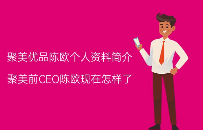 聚美优品陈欧个人资料简介（聚美前CEO陈欧现在怎样了）