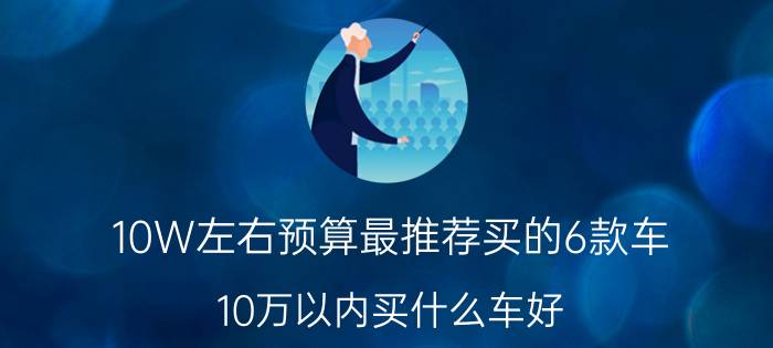 10W左右预算最推荐买的6款车（10万以内买什么车好？）