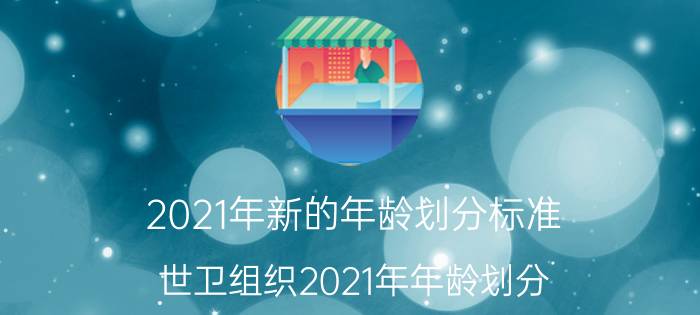 2021年新的年龄划分标准(世卫组织2021年年龄划分)