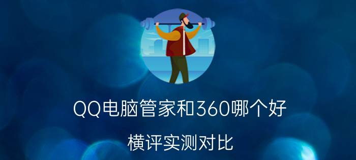 QQ电脑管家和360哪个好？横评实测对比