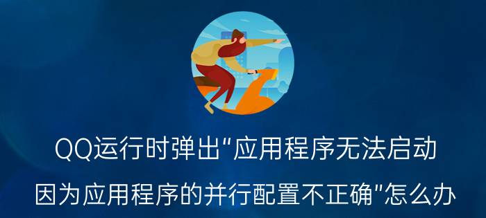 QQ运行时弹出“应用程序无法启动，因为应用程序的并行配置不正确”怎么办