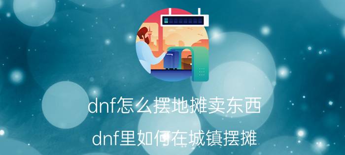 dnf怎么摆地摊卖东西（dnf里如何在城镇摆摊）