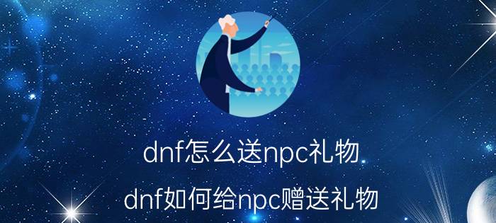 dnf怎么送npc礼物（dnf如何给npc赠送礼物）