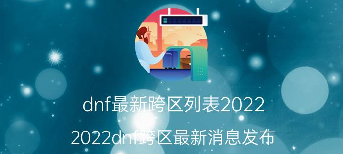 dnf最新跨区列表2022（2022dnf跨区最新消息发布）