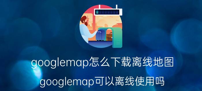 googlemap怎么下载离线地图（googlemap可以离线使用吗）