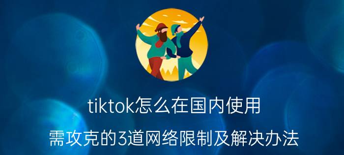 tiktok怎么在国内使用（需攻克的3道网络限制及解决办法）