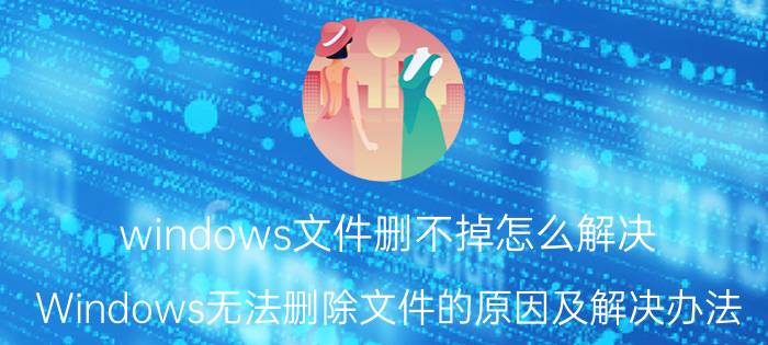 windows文件删不掉怎么解决（Windows无法删除文件的原因及解决办法）