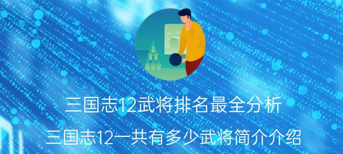 三国志12武将排名最全分析（三国志12一共有多少武将简介介绍）