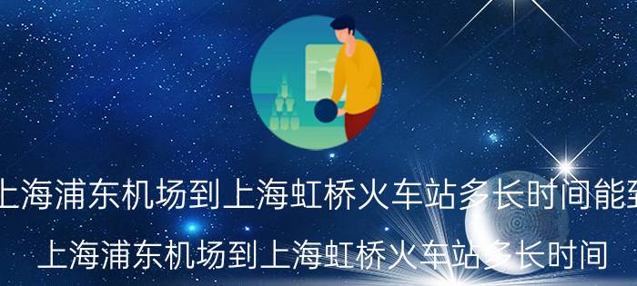 上海浦东机场到上海虹桥火车站多长时间能到（上海浦东机场到上海虹桥火车站多长时间）